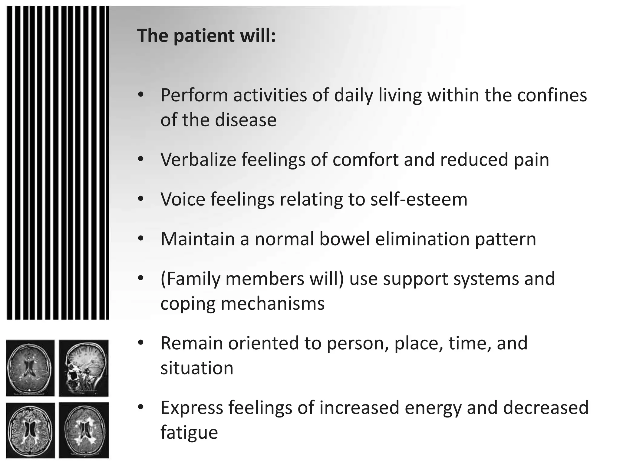 The patient will:Perform activities of daily living within the confines of the diseaseVerbalize feelings of comfort and reduced painVoice feelings relating to self-esteemMaintain a normal bowel elimination pattern(Family members will) use support systems and coping mechanismsRemain oriented to person, place, time, and situationExpress feelings of increased energy and decreased fatigue