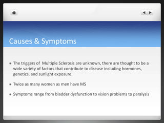 Causes & Symptoms

   The triggers of Multiple Sclerosis are unknown, there are thought to be a
    wide variety of factors that contribute to disease including hormones,
    genetics, and sunlight exposure.

   Twice as many women as men have MS

   Symptoms range from bladder dysfunction to vision problems to paralysis
 