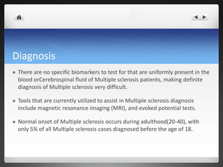 Diagnosis
   There are no specific biomarkers to test for that are uniformly present in the
    blood orCerebrospinal fluid of Multiple sclerosis patients, making definite
    diagnosis of Multiple sclerosis very difficult.

   Tools that are currently utilized to assist in Multiple sclerosis diagnosis
    include magnetic resonance imaging (MRI), and evoked potential tests.

   Normal onset of Multiple sclerosis occurs during adulthood(20-40), with
    only 5% of all Multiple sclerosis cases diagnosed before the age of 18.
 