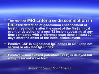  The revised MRI criteria for dissemination in
  time are detection of gadolinium enhancement at
  least three months after the onset of the first clinical
  event or detection of a new T2 lesion appearing at any
  time compared with a reference scan done at least 30
  days after the onset of the initial clinical event .
 Positive CSF is oligoclonal IgG bands in CSF (and not
  serum) or elevated IgG index.

 Positive visual evoked potentials (VEP) is delayed but
  well-preserved wave form


               Material Gains Soul Losses
 