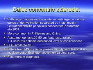 Balos concentric sclerosis:
 Pathologic diagnosis- rare acute variant-large concentric
  bands of demyelination separated by intact myelin –
  Leukoencephalitis periaxialis concentrica(Karaarslan
  etal2001.
 More common in Phillipines and China.
 Acute,monophasic,20-50 yrs,features of raised
  ICT,seizures,aphasia,decreased level of consiousness.
 CSF similar to MS.
 Differs from MS in clinical presentation,type of lesion & no
  involvement of Brainstem,optic nerve,spinal cord.
 Post mortem diagnosis
 