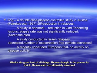  IVig – A double blind placebo controlled study in Austria
  (Fazekas etal 1997)-59%reduction in relapses.
         A study in denmark – reduction in Gad Enhancing
  lesions.relapse rate was not significantly reduced.
  (Sorenson etal)
         A study conducted in Israel- relapses
  decreased,number of exacerbation free periods decreased.
         A recently concluded European trial- no activity on
  disease activity.


   Mind is the great level of all things; Human thought is the process by
               which, Human ends are ultimately answered
 
