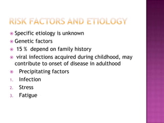  Specific etiology is unknown
 Genetic factors
 15 % depend on family history
 viral infections acquired during childhood, may
  contribute to onset of disease in adulthood
 Precipitating factors
1. Infection
2. Stress
3. Fatigue
 