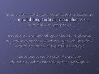 Internuclear ophthalmoplegia is due to lesion in
one medial longitudinal fasciculus in the
mid brain or upper pons
On attempting lateral gaze there is rhythmic
nystagmus of the abducting eye with impaired
medial deviation of the adducting eye
the lesion is on the side of impaired
adduction ,not on the side of the nystagmus