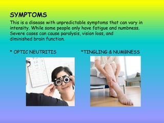 SYMPTOMS
This is a disease with unpredictable symptoms that can vary in
intensity. While some people only have fatigue and numbness.
Severe cases can cause paralysis, vision loss, and
diminished brain function.
* OPTIC NEUTRITIS *TINGLING & NUMBNESS
 