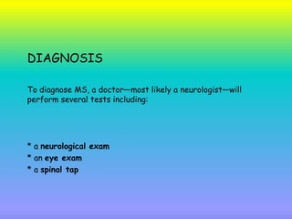 DIAGNOSIS
To diagnose MS, a doctor—most likely a neurologist—will
perform several tests including:
* a neurological exam
* an eye exam
* a spinal tap
 