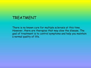 TREATMENT
There is no known cure for multiple sclerosis at this time.
However, there are therapies that may slow the disease. The
goal of treatment is to control symptoms and help you maintain
a normal quality of life.
 