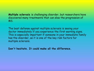 Multiple sclerosis is challenging disorder, but researchers have
discovered many treatments that can slow the progression of
MS.
The best defense against multiple sclerosis is seeing your
doctor immediately if you experience the first warning signs.
This is especially important if someone in your immediate family
has the disorder, as it is one of the key risk factors for
multiple sclerosis.
Don't hesitate. It could make all the difference.
 