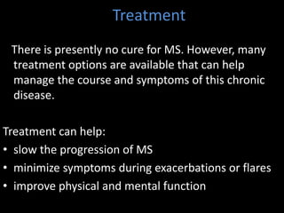 Treatment
There is presently no cure for MS. However, many
treatment options are available that can help
manage the course and symptoms of this chronic
disease.
Treatment can help:
• slow the progression of MS
• minimize symptoms during exacerbations or flares
• improve physical and mental function
 