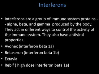 Interferons
• Interferons are a group of immune system proteins -
- alpha, beta, and gamma produced by the body.
They act in different ways to control the activity of
the immune system. They also have antiviral
properties.
• Avonex (interferon beta 1a)
• Betaseron (interferon beta 1b)
• Extavia
• Rebif ( high dose interferon beta 1a)
 
