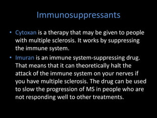 Immunosuppressants
• Cytoxan is a therapy that may be given to people
with multiple sclerosis. It works by suppressing
the immune system.
• Imuran is an immune system-suppressing drug.
That means that it can theoretically halt the
attack of the immune system on your nerves if
you have multiple sclerosis. The drug can be used
to slow the progression of MS in people who are
not responding well to other treatments.
 