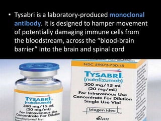 • Tysabri is a laboratory-produced monoclonal
antibody. It is designed to hamper movement
of potentially damaging immune cells from
the bloodstream, across the “blood-brain
barrier” into the brain and spinal cord
 