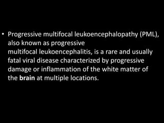 • Progressive multifocal leukoencephalopathy (PML),
also known as progressive
multifocal leukoencephalitis, is a rare and usually
fatal viral disease characterized by progressive
damage or inflammation of the white matter of
the brain at multiple locations.
 