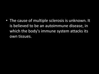 • The cause of multiple sclerosis is unknown. It
is believed to be an autoimmune disease, in
which the body's immune system attacks its
own tissues.
 