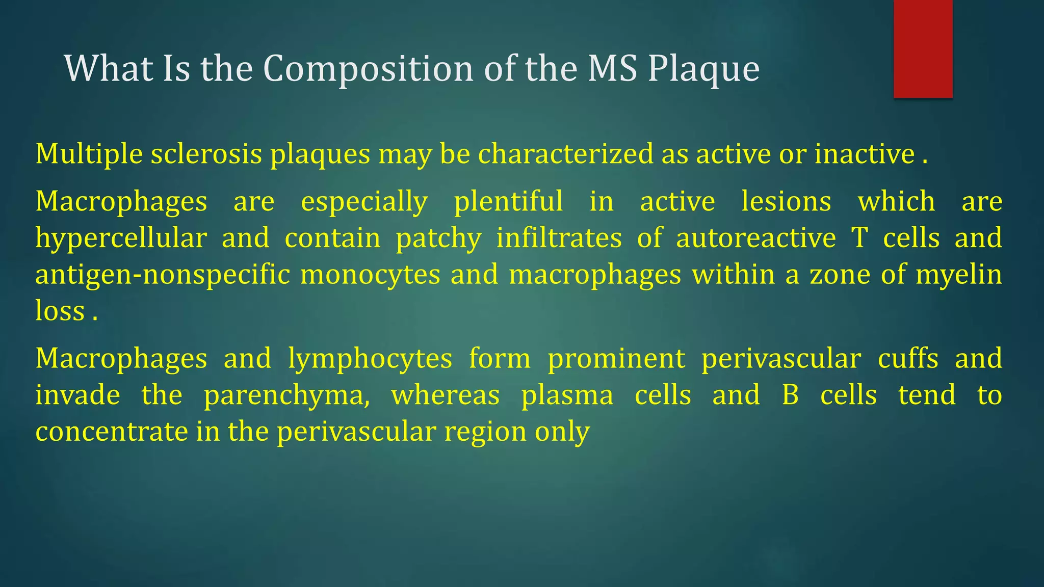 What Is the Composition of the MS Plaque
Multiple sclerosis plaques may be characterized as active or inactive .
Macrophages are especially plentiful in active lesions which are
hypercellular and contain patchy infiltrates of autoreactive T cells and
antigen-nonspecific monocytes and macrophages within a zone of myelin
loss .
Macrophages and lymphocytes form prominent perivascular cuffs and
invade the parenchyma, whereas plasma cells and B cells tend to
concentrate in the perivascular region only
 