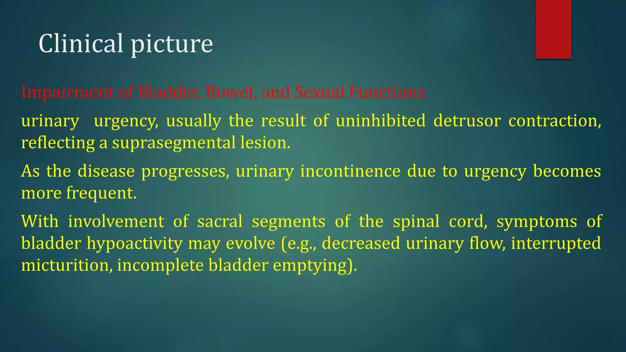 Clinical picture
Impairment of Bladder, Bowel, and Sexual Functions
urinary urgency, usually the result of uninhibited detrusor contraction,
reflecting a suprasegmental lesion.
As the disease progresses, urinary incontinence due to urgency becomes
more frequent.
With involvement of sacral segments of the spinal cord, symptoms of
bladder hypoactivity may evolve (e.g., decreased urinary flow, interrupted
micturition, incomplete bladder emptying).
 