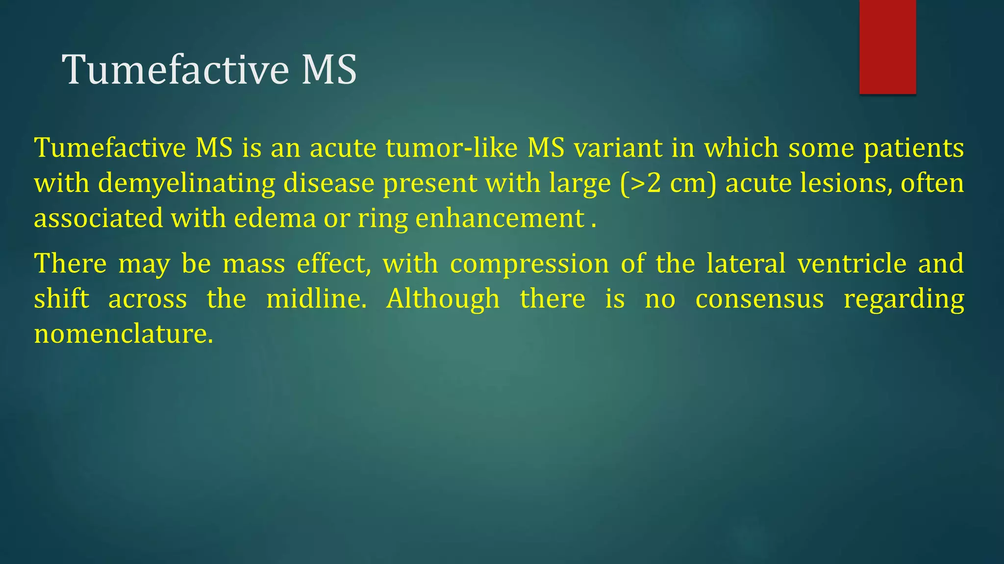 Tumefactive MS
Tumefactive MS is an acute tumor-like MS variant in which some patients
with demyelinating disease present with large (>2 cm) acute lesions, often
associated with edema or ring enhancement .
There may be mass effect, with compression of the lateral ventricle and
shift across the midline. Although there is no consensus regarding
nomenclature.
 