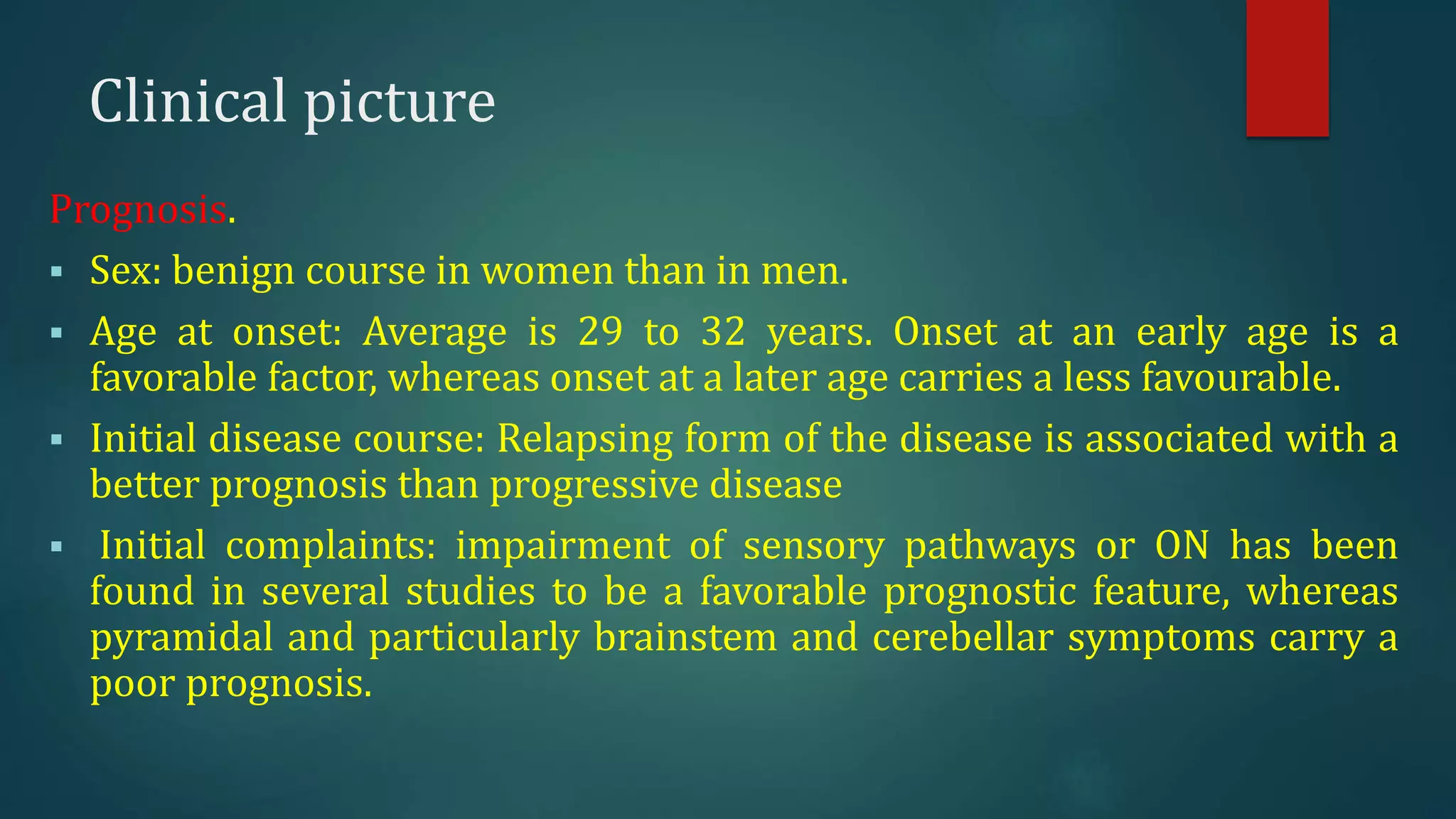 Clinical picture
Prognosis.
 Sex: benign course in women than in men.
 Age at onset: Average is 29 to 32 years. Onset at an early age is a
favorable factor, whereas onset at a later age carries a less favourable.
 Initial disease course: Relapsing form of the disease is associated with a
better prognosis than progressive disease
 Initial complaints: impairment of sensory pathways or ON has been
found in several studies to be a favorable prognostic feature, whereas
pyramidal and particularly brainstem and cerebellar symptoms carry a
poor prognosis.
 