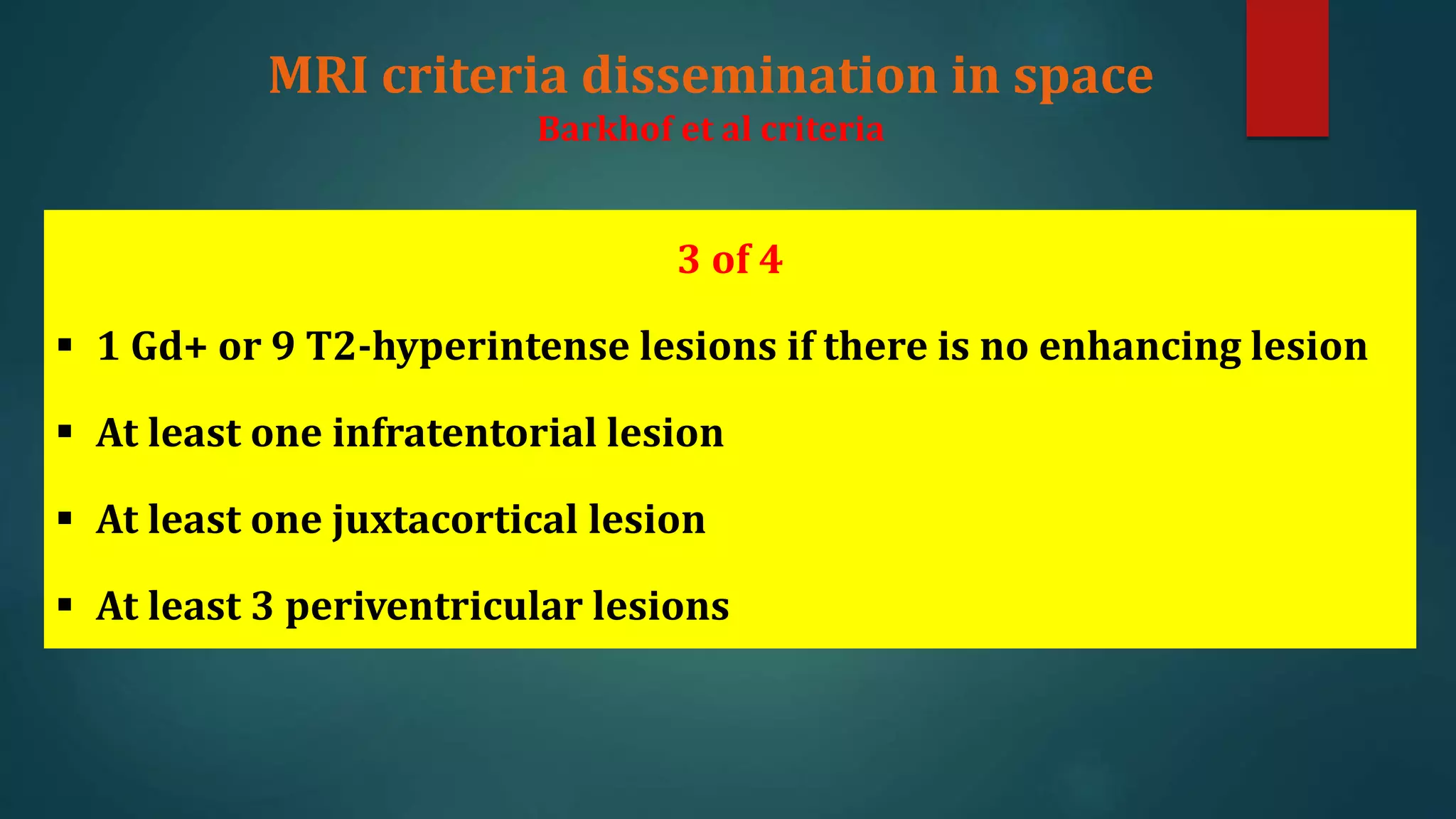 3 of 4
 1 Gd+ or 9 T2-hyperintense lesions if there is no enhancing lesion
 At least one infratentorial lesion
 At least one juxtacortical lesion
 At least 3 periventricular lesions
MRI criteria dissemination in space
Barkhof et al criteria
 