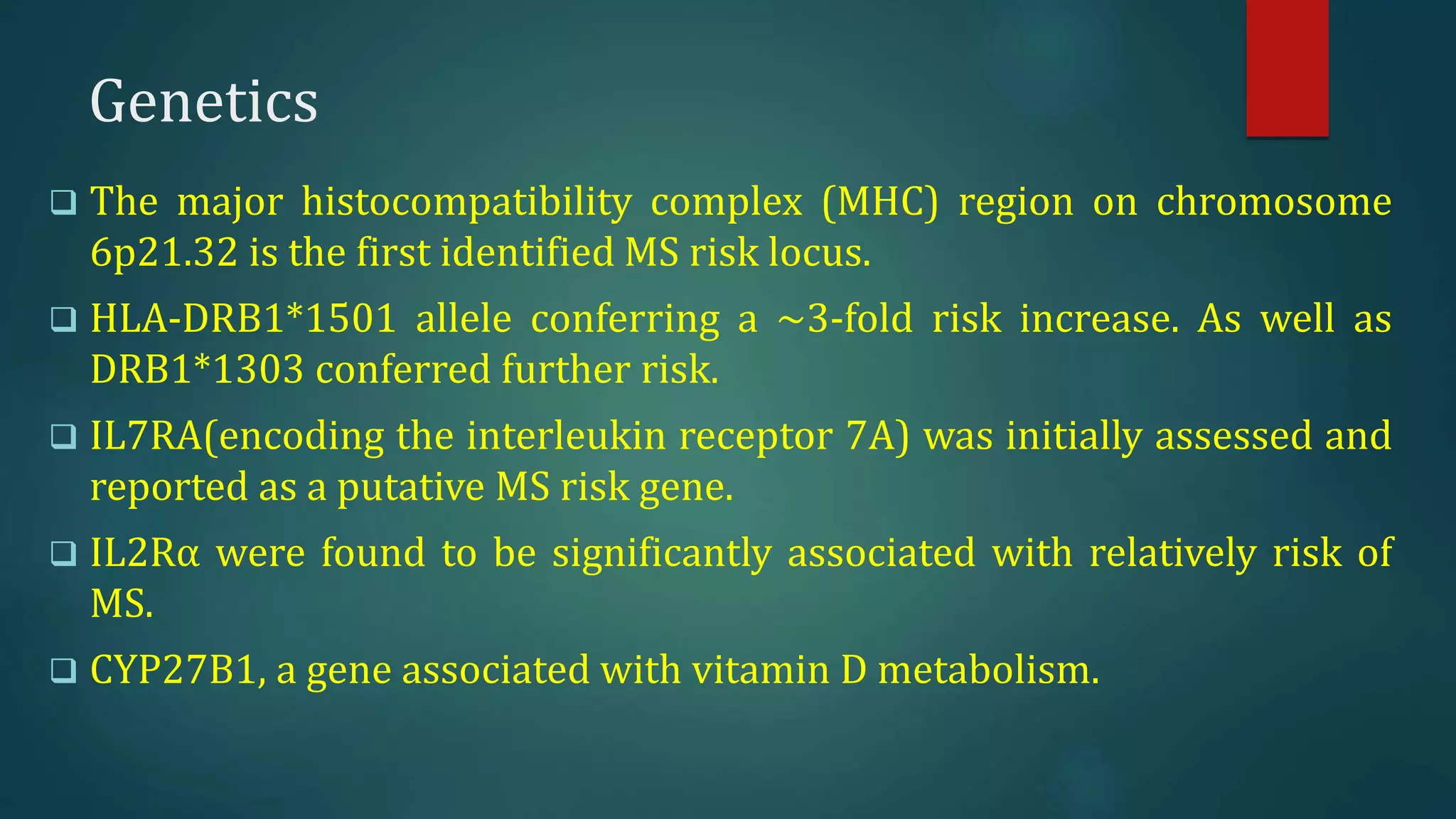 Genetics
 The major histocompatibility complex (MHC) region on chromosome
6p21.32 is the first identified MS risk locus.
 HLA-DRB1*1501 allele conferring a ~3-fold risk increase. As well as
DRB1*1303 conferred further risk.
 IL7RA(encoding the interleukin receptor 7A) was initially assessed and
reported as a putative MS risk gene.
 IL2Rα were found to be significantly associated with relatively risk of
MS.
 CYP27B1, a gene associated with vitamin D metabolism.
 