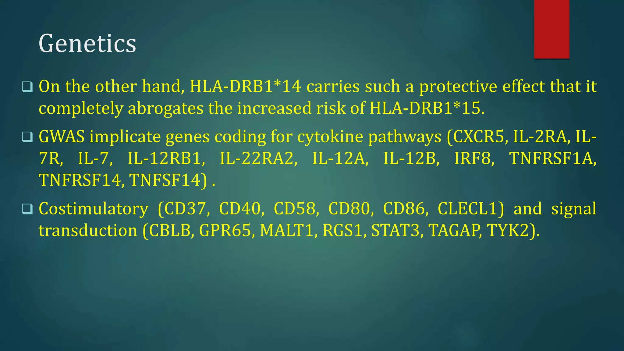 Genetics
 On the other hand, HLA-DRB1*14 carries such a protective effect that it
completely abrogates the increased risk of HLA-DRB1*15.
 GWAS implicate genes coding for cytokine pathways (CXCR5, IL-2RA, IL-
7R, IL-7, IL-12RB1, IL-22RA2, IL-12A, IL-12B, IRF8, TNFRSF1A,
TNFRSF14, TNFSF14) .
 Costimulatory (CD37, CD40, CD58, CD80, CD86, CLECL1) and signal
transduction (CBLB, GPR65, MALT1, RGS1, STAT3, TAGAP, TYK2).
 