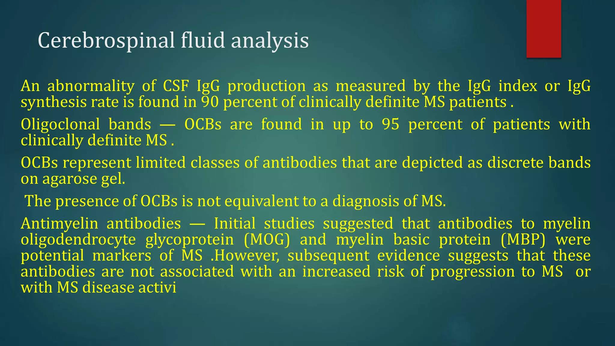 Cerebrospinal fluid analysis
An abnormality of CSF IgG production as measured by the IgG index or IgG
synthesis rate is found in 90 percent of clinically definite MS patients .
Oligoclonal bands — OCBs are found in up to 95 percent of patients with
clinically definite MS .
OCBs represent limited classes of antibodies that are depicted as discrete bands
on agarose gel.
The presence of OCBs is not equivalent to a diagnosis of MS.
Antimyelin antibodies — Initial studies suggested that antibodies to myelin
oligodendrocyte glycoprotein (MOG) and myelin basic protein (MBP) were
potential markers of MS .However, subsequent evidence suggests that these
antibodies are not associated with an increased risk of progression to MS or
with MS disease activi
 