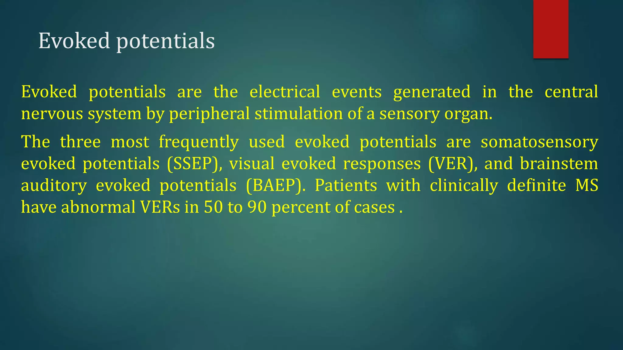 Evoked potentials
Evoked potentials are the electrical events generated in the central
nervous system by peripheral stimulation of a sensory organ.
The three most frequently used evoked potentials are somatosensory
evoked potentials (SSEP), visual evoked responses (VER), and brainstem
auditory evoked potentials (BAEP). Patients with clinically definite MS
have abnormal VERs in 50 to 90 percent of cases .
 