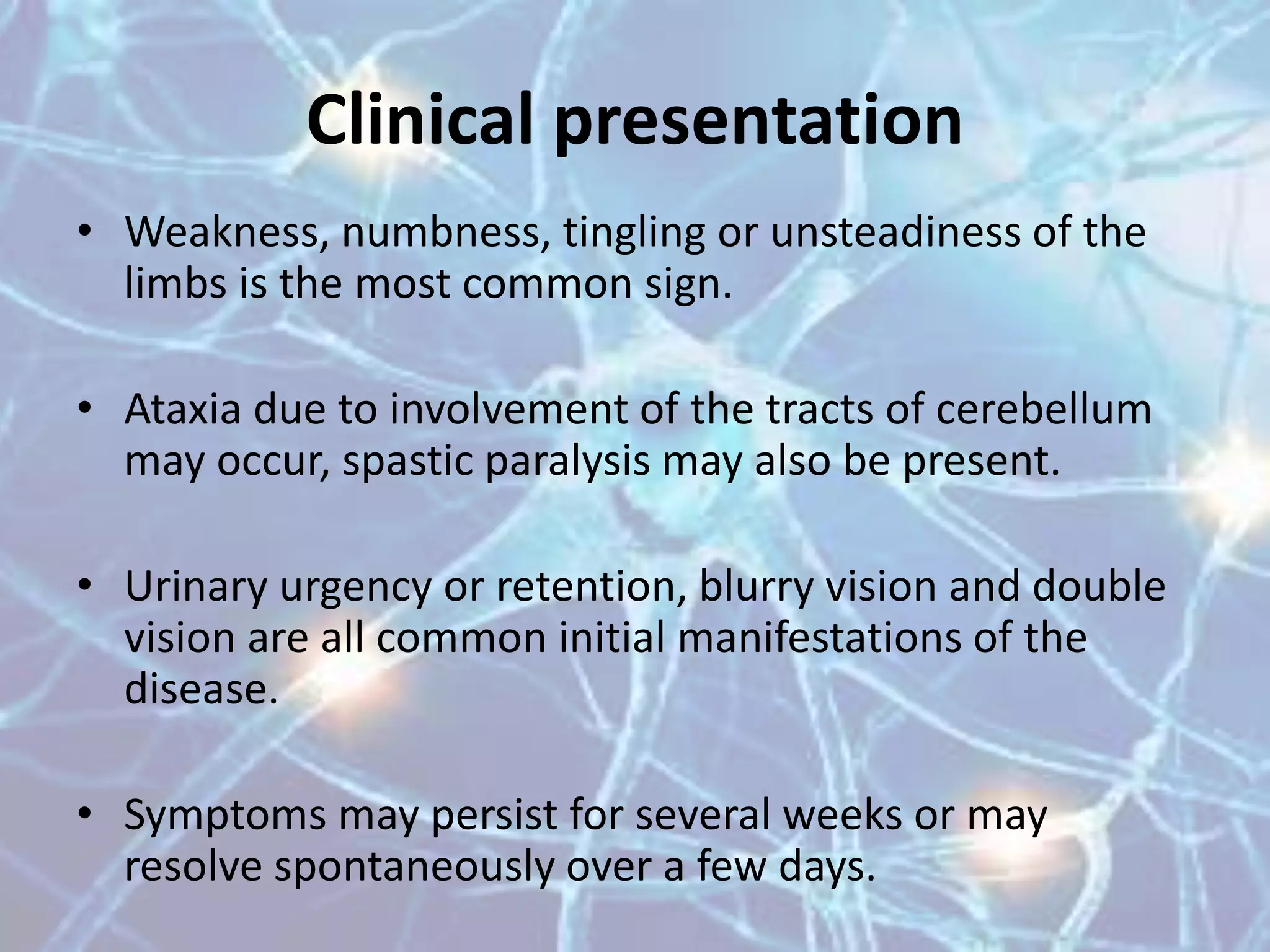 Clinical presentation
• Weakness, numbness, tingling or unsteadiness of the
limbs is the most common sign.
• Ataxia due to involvement of the tracts of cerebellum
may occur, spastic paralysis may also be present.
• Urinary urgency or retention, blurry vision and double
vision are all common initial manifestations of the
disease.
• Symptoms may persist for several weeks or may
resolve spontaneously over a few days.
 
