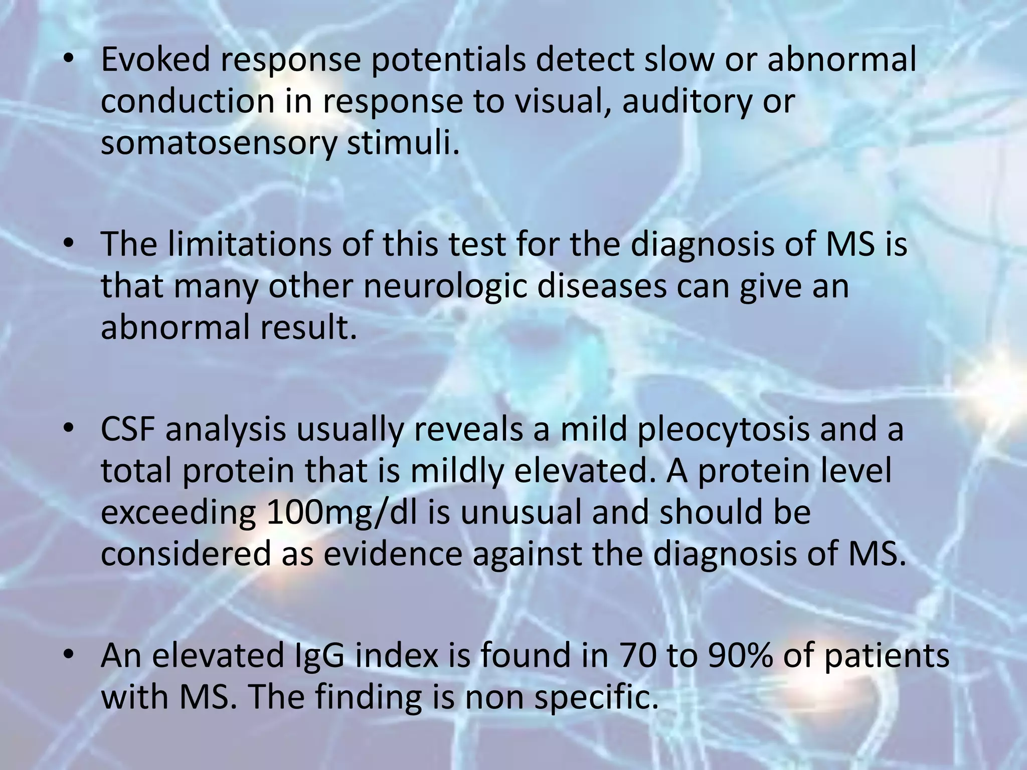 • Evoked response potentials detect slow or abnormal
conduction in response to visual, auditory or
somatosensory stimuli.
• The limitations of this test for the diagnosis of MS is
that many other neurologic diseases can give an
abnormal result.
• CSF analysis usually reveals a mild pleocytosis and a
total protein that is mildly elevated. A protein level
exceeding 100mg/dl is unusual and should be
considered as evidence against the diagnosis of MS.
• An elevated IgG index is found in 70 to 90% of patients
with MS. The finding is non specific.
 