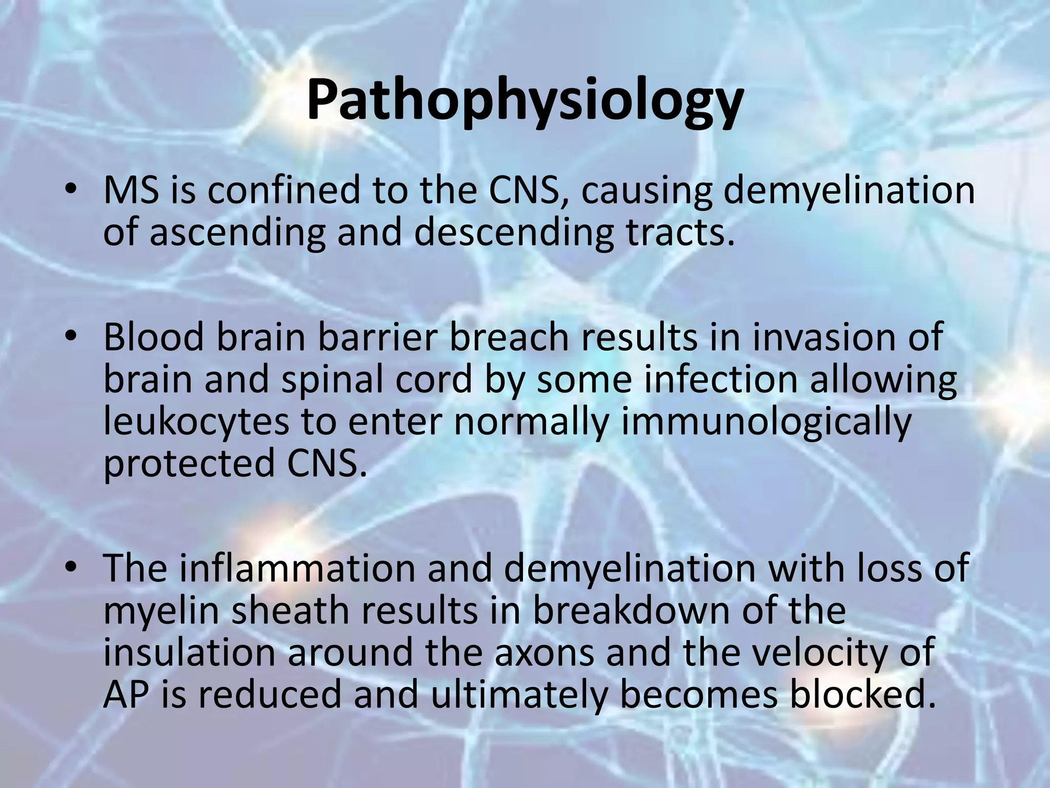 • MS is confined to the CNS, causing demyelination
of ascending and descending tracts.
• Blood brain barrier breach results in invasion of
brain and spinal cord by some infection allowing
leukocytes to enter normally immunologically
protected CNS.
• The inflammation and demyelination with loss of
myelin sheath results in breakdown of the
insulation around the axons and the velocity of
AP is reduced and ultimately becomes blocked.
Pathophysiology
 