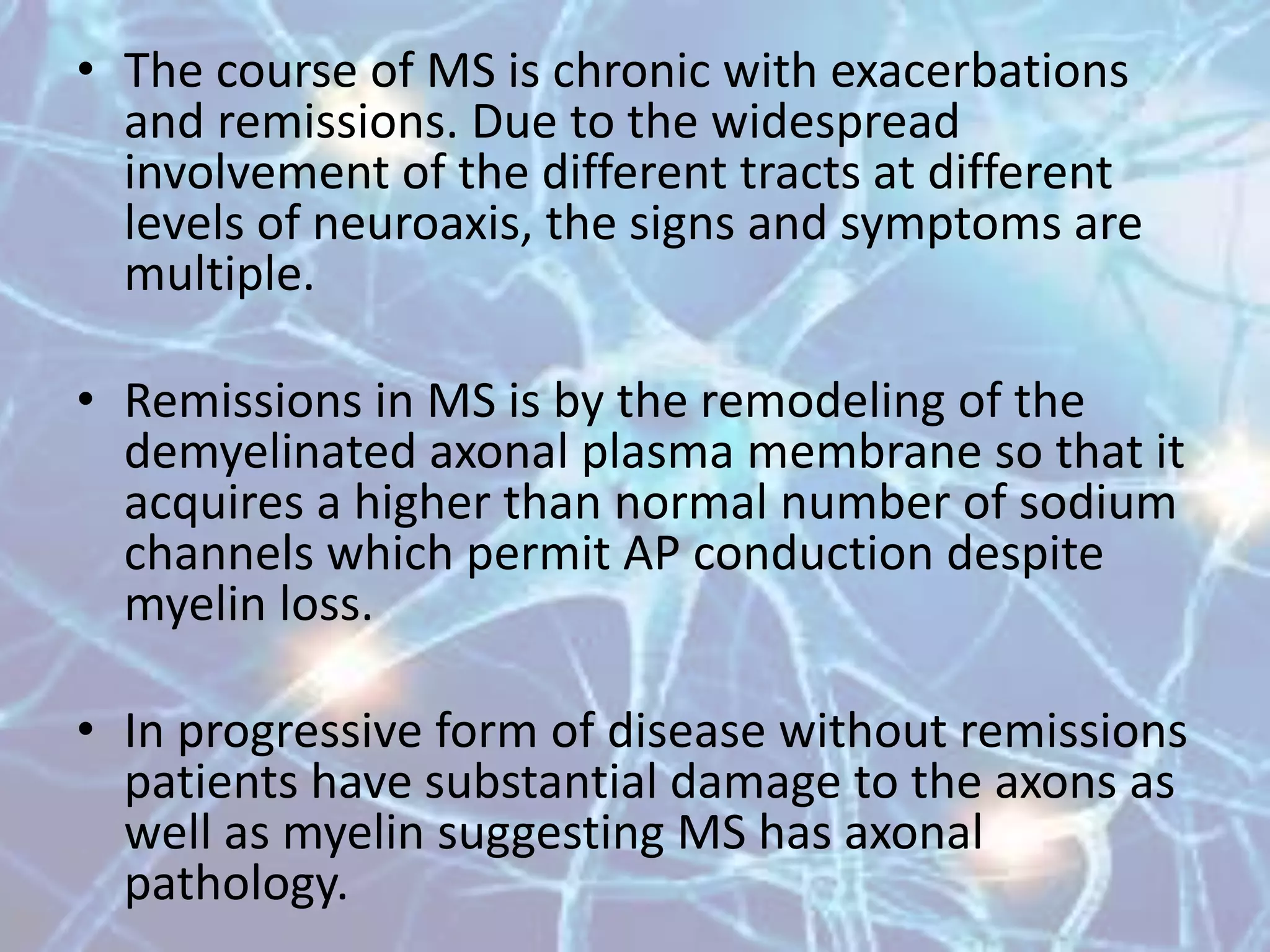 • The course of MS is chronic with exacerbations
and remissions. Due to the widespread
involvement of the different tracts at different
levels of neuroaxis, the signs and symptoms are
multiple.
• Remissions in MS is by the remodeling of the
demyelinated axonal plasma membrane so that it
acquires a higher than normal number of sodium
channels which permit AP conduction despite
myelin loss.
• In progressive form of disease without remissions
patients have substantial damage to the axons as
well as myelin suggesting MS has axonal
pathology.
 