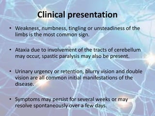 Clinical presentation
• Weakness, numbness, tingling or unsteadiness of the
limbs is the most common sign.
• Ataxia due to involvement of the tracts of cerebellum
may occur, spastic paralysis may also be present.
• Urinary urgency or retention, blurry vision and double
vision are all common initial manifestations of the
disease.
• Symptoms may persist for several weeks or may
resolve spontaneously over a few days.
 