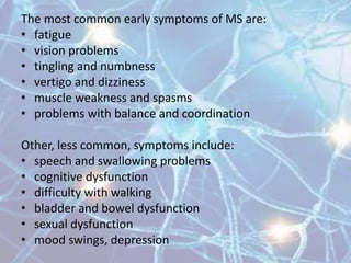 The most common early symptoms of MS are:
• Fatigue
• Vision problems
• Tingling and numbness
• Vertigo and dizziness
• Muscle weakness and spasms
• Problems with balance and coordination
Other, less common, symptoms include:
• Speech and swallowing problems
• Cognitive dysfunction
• Difficulty with walking
• Bladder and bowel dysfunction
• Sexual dysfunction
• Mood swings, depression
 