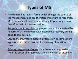 Types of MS
• The disease has several forms which change the course of
the management and are therefore important to recognize.
Most patients will have a months-long to year-long disease
free after their first exacerbation.
• Relapsing remitting disease: progression is characterized
by relapses of active disease with incomplete recovery
during periods of remission.
• Secondary progressive disease: progression becomes more
aggressive so that a consistent worsening of function
occurs.
• Primary progressive disease: symptoms are progressive
from the onset of disease with the early onset of disability.
 