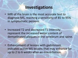 Investigations
• MRI of the brain is the most accurate test to
diagnose MS, reaching a sensitivity of 85 to 95%
in symptomatic persons.
• Increased T2 and decreased T1 intensity
represent the increased water content of
demyelinated plaques in the cerebrum and spine.
• Enhancement of lesions with gadolinuim
indicates active MS lesions that may enhance for
up to 2 to 6 weeks after an exacerbation.
 