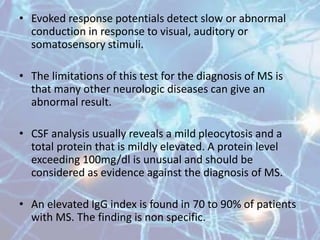 • Evoked response potentials detect slow or abnormal
conduction in response to visual, auditory or
somatosensory stimuli.
• The limitations of this test for the diagnosis of MS is
that many other neurologic diseases can give an
abnormal result.
• CSF analysis usually reveals a mild pleocytosis and a
total protein that is mildly elevated. A protein level
exceeding 100mg/dl is unusual and should be
considered as evidence against the diagnosis of MS.
• An elevated IgG index is found in 70 to 90% of patients
with MS. The finding is non specific.
 