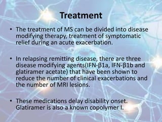 Treatment
• The treatment of MS can be divided into disease
modifying therapy, treatment of symptomatic
relief during an acute exacerbation.
• In relapsing remitting disease, there are three
disease modifying agents(IFN-β1a, IFN-β1b and
glatiramer acetate) that have been shown to
reduce the number of clinical exacerbations and
the number of MRI lesions.
• These medications delay disability onset.
Glatiramer is also a known copolymer I.
 