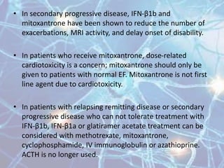 • In secondary progressive disease, IFN-β1b and
mitoxantrone have been shown to reduce the number of
exacerbations, MRI activity, and delay onset of disability.
• In patients who receive mitoxantrone, dose-related
cardiotoxicity is a concern; mitoxantrone should only be
given to patients with normal EF. Mitoxantrone is not first
line agent due to cardiotoxicity.
• In patients with relapsing remitting disease or secondary
progressive disease who can not tolerate treatment with
IFN-β1b, IFN-β1a or glatiramer acetate treatment can be
considered with methotrexate, mitoxantrone,
cyclophosphamide, IV immunoglobulin or azathioprine.
ACTH is no longer used.
 