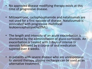 • No approved disease modifying therapy exists at this
time of progressive disease.
• Mitoxantrone, cyclophosphamide and natalizumab are
not used for a first episode of disease. Natalizumab is
associated with progressive multifocal
leukoencephalopathy(PML).
• The length and intensity of an acute exacerbation is
shortened by the administration of gluco-corticoids. An
exacerbation is treated with 3 days of intense IV
steroids followed by a course of oral medication
tapered over 4 weeks.
• In patients with severe disease who are unresponsive
to steroid therapy, plasma exchange can be used as an
alternative treatment.
 