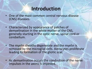 Introduction
• One of the most common central nervous disease
(CNS) diseases.
• Characterized by appearance of patches of
demyelination in the white matter of the CNS,
generally starting in the optic nerve, spinal cord or
cerebellum.
• The myelin sheaths degenerate and the myelin is
removed by the microglial cells. Astrocytes proliferate
leading to formation of the gliotic scar.
• As demyelination occurs the conduction of the nerve
impulses in the axons is impeded.
 