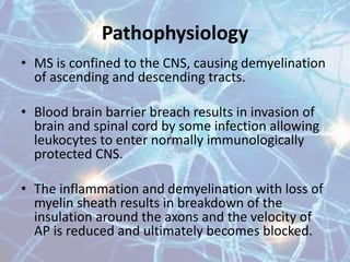 • MS is confined to the CNS, causing demyelination
of ascending and descending tracts.
• Blood brain barrier breach results in invasion of
brain and spinal cord by some infection allowing
leukocytes to enter normally immunologically
protected CNS.
• The inflammation and demyelination with loss of
myelin sheath results in breakdown of the
insulation around the axons and the velocity of
AP is reduced and ultimately becomes blocked.
Pathophysiology
 