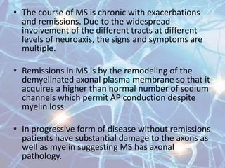 • The course of MS is chronic with exacerbations
and remissions. Due to the widespread
involvement of the different tracts at different
levels of neuroaxis, the signs and symptoms are
multiple.
• Remissions in MS is by the remodeling of the
demyelinated axonal plasma membrane so that it
acquires a higher than normal number of sodium
channels which permit AP conduction despite
myelin loss.
• In progressive form of disease without remissions
patients have substantial damage to the axons as
well as myelin suggesting MS has axonal
pathology.
 