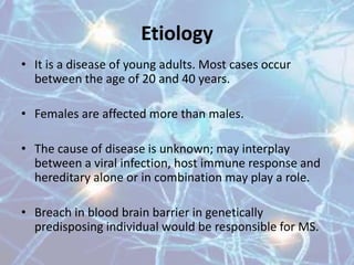Etiology
• It is a disease of young adults. Most cases occur
between the age of 20 and 40 years.
• Females are affected more than males.
• The cause of disease is unknown; may interplay
between a viral infection, host immune response and
hereditary alone or in combination may play a role.
• Breach in blood brain barrier in genetically
predisposing individual would be responsible for MS.
 