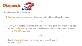 Diagnosis
Requires one of the following:
1. Two or more exacerbations 1 month apart that last at least 24 hours
OR
1. History of repeated exacerbations and remissions (with or without complete
recovery) followed by more severe and progressive manifestations lasting
6 months or more
OR
1. Slowly increasing manifestations for at least 6 months
(LeMone, 2013)
 
