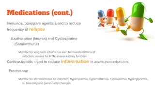 Medications (cont.)
Immunosuppressive agents: used to reduce
frequency of relapse
Azathioprine (Imuran) and Cyclosporine
(Sandimmune)
Monitor for long term effects, be alert for manifestations of
infection, assess for HTN, assess kidney function
Corticosteroids: used to reduce inflammation in acute exacerbations
Prednisone
Monitor for increased risk for infection, hypervolemia, hypernatremia, hypokalemia, hyperglycemia,
GI bleeding and personality changes
 