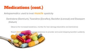 Medications (cont.)
Antispasmodics: used to treat muscle spasticity
Dantrolene (Dantrium), Tizanidine (Zanaflex), Baclofen (Lioresal) and Diazepam
(Valium)
Observe for increased weakness, monitor for liver damage (tizanidine and dantrolene)
Report jaundice and increased weakness to provider and avoid stopping baclofen suddenly
 