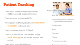 Patient Teaching
Teach about proper fluid hydration (at least
2,000mL a day) & bladder elimination
Teach signs and symptoms of UTI’s
Inform patient and family about local community
resources and respite care
Teach pulmonary hygiene- TCDB&IS
Teach pt to perform self care activities during
peak energy and encourage frequent rest
periods
Teach about side effects of drugs
Avoid factors that trigger relapse:
Virus and infectious agents
Living in a cold or hot climate, or
high humidity environment
Physical injury
Stress
Pregnancy
Fatigue
Physical overexertion
 