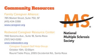 Community Resources
Family Caregiver Alliance:
785 Market Street, Suite 750, SF
(415) 434-3388
www.caregiver.org
Redwood Caregiver Resource Center:
1140 Sonoma Ave., Suite 1B, Santa Rosa
(707) 542-0282
www.redwoodcrc.org
Caregiver Support Self Help Group:
October 10th, 12:00pm
Round Table Pizza, 2065 Occidental Rd., Santa Rosa
 