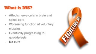 What is MS?
- Affects nerve cells in brain and
spinal cord
- Worsening function of voluntary
muscles
- Eventually progressing to
quadriplegia
- No cure
 
