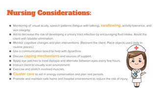 Nursing Considerations:
● Monitoring of: visual acuity, speech patterns (fatigue with talking), swallowing, activity tolerance, and
skin integrity.
● Aid to decrease the risk of developing a urinary tract infection by encouraging fluid intake. Assist the
client with bladder elimination.
● Monitor cognitive changes and plan interventions. (Reorient the client. Place objects used daily in
routine places.)
● Use a communication board to help with dysarthria.
● Discuss coping mechanisms and sources of support.
● Apply eye patches to treat diplopia and alternate between eyes every few hours.
● Instruct client to visually scan environment.
● Exercise and stretch involved muscles.
● Cluster care to aid in energy conservation and plan rest periods.
● Promote and maintain safe home and hospital environment to reduce the risk of injury.
 
